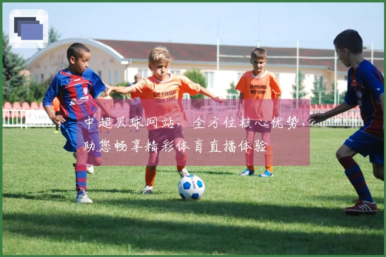中超买球网站,全方位核心优势,助您畅享精彩体育直播体验