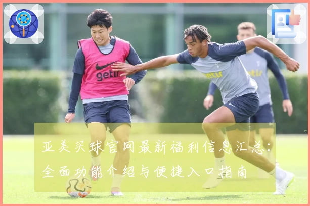 亚美买球官网最新福利信息汇总：全面功能介绍与便捷入口指南
