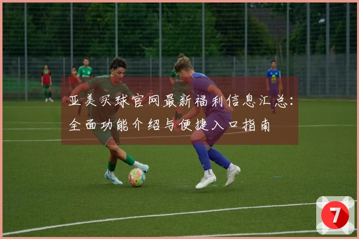 亚美买球官网最新福利信息汇总:全面功能介绍与便捷入口指南